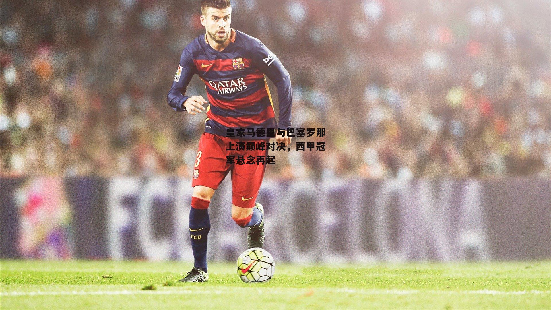 皇家马德里与巴塞罗那上演巅峰对决，西甲冠军悬念再起
